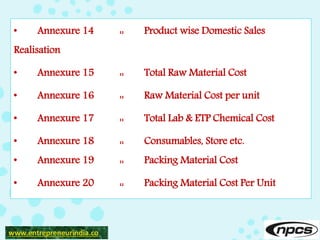 • Annexure 14 :: Product wise Domestic Sales
Realisation
• Annexure 15 :: Total Raw Material Cost
• Annexure 16 :: Raw Material Cost per unit
• Annexure 17 :: Total Lab & ETP Chemical Cost
• Annexure 18 :: Consumables, Store etc.
• Annexure 19 :: Packing Material Cost
• Annexure 20 :: Packing Material Cost Per Unit
www.entrepreneurindia.co
 