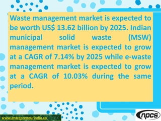 www.entrepreneurindia.co
Waste management market is expected to
be worth US$ 13.62 billion by 2025. Indian
municipal solid waste (MSW)
management market is expected to grow
at a CAGR of 7.14% by 2025 while e-waste
management market is expected to grow
at a CAGR of 10.03% during the same
period.
 