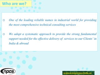 o One of the leading reliable names in industrial world for providing
the most comprehensive technical consulting services
o We adopt a systematic approach to provide the strong fundamental
support needed for the effective delivery of services to our Clients’ in
India & abroad
www.entrepeneurindia.co
Who are we?
www.entrepreneurindia.co
 