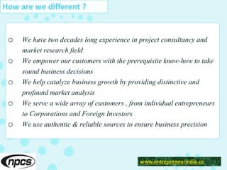 o We have two decades long experience in project consultancy and
market research field
o We empower our customers with the prerequisite know-how to take
sound business decisions
o We help catalyze business growth by providing distinctive and
profound market analysis
o We serve a wide array of customers , from individual entrepreneurs
to Corporations and Foreign Investors
o We use authentic & reliable sources to ensure business precision
www.entrepreneurindia.co
How are we different ?
 