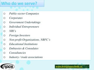 Who do we serve?
o Public-sector Companies
o Corporates
o Government Undertakings
o Individual Entrepreneurs
o NRI’s
o Foreign Investors
o Non-profit Organizations, NBFC’s
o Educational Institutions
o Embassies & Consulates
o Consultancies
o Industry / trade associations
www.entrepreneurindia.co
 