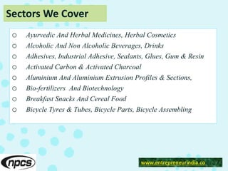 Sectors We Cover
o Ayurvedic And Herbal Medicines, Herbal Cosmetics
o Alcoholic And Non Alcoholic Beverages, Drinks
o Adhesives, Industrial Adhesive, Sealants, Glues, Gum & Resin
o Activated Carbon & Activated Charcoal
o Aluminium And Aluminium Extrusion Profiles & Sections,
o Bio-fertilizers And Biotechnology
o Breakfast Snacks And Cereal Food
o Bicycle Tyres & Tubes, Bicycle Parts, Bicycle Assembling
www.entrepreneurindia.co
 