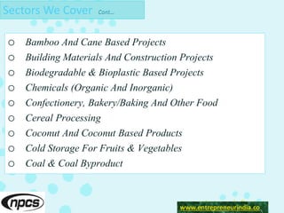 Sectors We Cover Cont…
o Bamboo And Cane Based Projects
o Building Materials And Construction Projects
o Biodegradable & Bioplastic Based Projects
o Chemicals (Organic And Inorganic)
o Confectionery, Bakery/Baking And Other Food
o Cereal Processing
o Coconut And Coconut Based Products
o Cold Storage For Fruits & Vegetables
o Coal & Coal Byproduct
www.entreprneurindia.co
www.entrepreneurindia.co
 