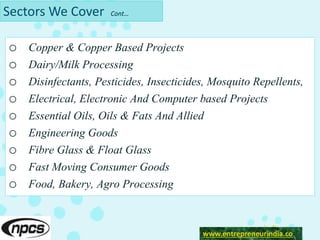 Sectors We Cover Cont…
o Copper & Copper Based Projects
o Dairy/Milk Processing
o Disinfectants, Pesticides, Insecticides, Mosquito Repellents,
o Electrical, Electronic And Computer based Projects
o Essential Oils, Oils & Fats And Allied
o Engineering Goods
o Fibre Glass & Float Glass
o Fast Moving Consumer Goods
o Food, Bakery, Agro Processing
www.enrepreneurindia.co
www.entrepreneurindia.co
 