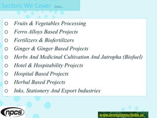 Sectors We Cover Cont…
o Fruits & Vegetables Processing
o Ferro Alloys Based Projects
o Fertilizers & Biofertilizers
o Ginger & Ginger Based Projects
o Herbs And Medicinal Cultivation And Jatropha (Biofuel)
o Hotel & Hospitability Projects
o Hospital Based Projects
o Herbal Based Projects
o Inks, Stationery And Export Industries
www.entrepreneurindia.co
 