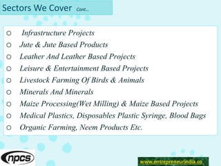 Sectors We Cover Cont…
o Infrastructure Projects
o Jute & Jute Based Products
o Leather And Leather Based Projects
o Leisure & Entertainment Based Projects
o Livestock Farming Of Birds & Animals
o Minerals And Minerals
o Maize Processing(Wet Milling) & Maize Based Projects
o Medical Plastics, Disposables Plastic Syringe, Blood Bags
o Organic Farming, Neem Products Etc.
www.entrepreneurindia.co
 