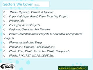 Sectors We Cover Cont…
o Paints, Pigments, Varnish & Lacquer
o Paper And Paper Board, Paper Recycling Projects
o Printing Inks
o Packaging Based Projects
o Perfumes, Cosmetics And Flavours
o Power Generation Based Projects & Renewable Energy Based
Projects
o Pharmaceuticals And Drugs
o Plantations, Farming And Cultivations
o Plastic Film, Plastic Waste And Plastic Compounds
o Plastic, PVC, PET, HDPE, LDPE Etc.
www.entrepreneurindia.co
 