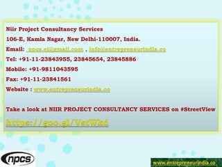 Niir Project Consultancy Services
106-E, Kamla Nagar, New Delhi-110007, India.
Email: npcs.ei@gmail.com , info@entrepreneurindia.co
Tel: +91-11-23843955, 23845654, 23845886
Mobile: +91-9811043595
Fax: +91-11-23841561
Website : www.entrepreneurindia.co
Take a look at NIIR PROJECT CONSULTANCY SERVICES on #StreetView
https://goo.gl/VstWkd
www.entrepreneurindia.co
 