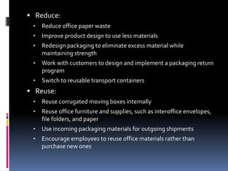  Reduce:
• Reduce office paper waste
• Improve product design to use less materials
• Redesign packaging to eliminate excess material while
maintaining strength
• Work with customers to design and implement a packaging return
program
• Switch to reusable transport containers
 Reuse:
• Reuse corrugated moving boxes internally
• Reuse office furniture and supplies, such as interoffice envelopes,
file folders, and paper
• Use incoming packaging materials for outgoing shipments
• Encourage employees to reuse office materials rather than
purchase new ones
 