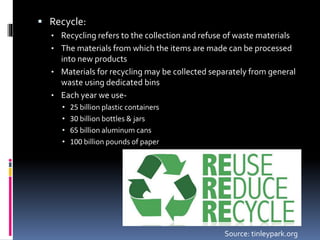  Recycle:
• Recycling refers to the collection and refuse of waste materials
• The materials from which the items are made can be processed
into new products
• Materials for recycling may be collected separately from general
waste using dedicated bins
• Each year we use-
• 25 billion plastic containers
• 30 billion bottles & jars
• 65 billion aluminum cans
• 100 billion pounds of paper
Source: tinleypark.org
 