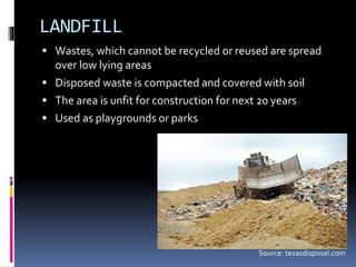 Source: texasdisposal.com
LANDFILL
 Wastes, which cannot be recycled or reused are spread
over low lying areas
 Disposed waste is compacted and covered with soil
 The area is unfit for construction for next 20 years
 Used as playgrounds or parks
 