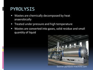 PYROLYSIS
 Wastes are chemically decomposed by heat
anaerobically
 Treated under pressure and high temperature
 Wastes are converted into gases, solid residue and small
quantity of liquid
Source: pyrolysis-machine.com
 