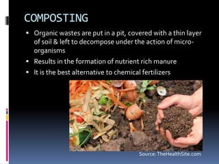 COMPOSTING
 Organic wastes are put in a pit, covered with a thin layer
of soil & left to decompose under the action of micro-
organisms
 Results in the formation of nutrient rich manure
 It is the best alternative to chemical fertilizers
Source:TheHealthSite.com
 