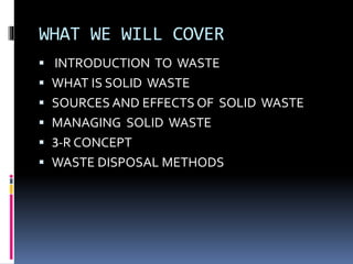 WHAT WE WILL COVER
 INTRODUCTION TO WASTE
 WHAT IS SOLID WASTE
 SOURCES AND EFFECTS OF SOLID WASTE
 MANAGING SOLID WASTE
 3-R CONCEPT
 WASTE DISPOSAL METHODS
 