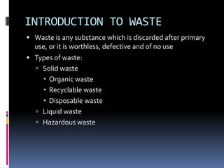 INTRODUCTION TO WASTE
 Waste is any substance which is discarded after primary
use, or it is worthless, defective and of no use
 Types of waste:
 Solid waste
 Organic waste
 Recyclable waste
 Disposable waste
 Liquid waste
 Hazardous waste
 
