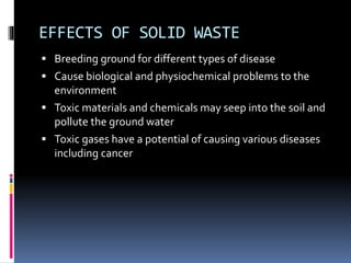 EFFECTS OF SOLID WASTE
 Breeding ground for different types of disease
 Cause biological and physiochemical problems to the
environment
 Toxic materials and chemicals may seep into the soil and
pollute the ground water
 Toxic gases have a potential of causing various diseases
including cancer
 