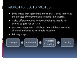 MANAGING SOLID WASTES
 Solid waste management is a term that is used to refer to
the process of collecting and treating solid wastes.
 It also offers solutions for recycling items that do not
belong to garbage or trash.
 Waste management is all about how solid waste can be
changed and used as a valuable resource.
 Primary steps:
Storage Collection
Transport
& Handling
Treating
 