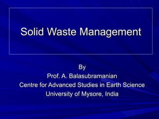 Solid Waste ManagementSolid Waste Management
ByBy
Prof. A. BalasubramanianProf. A. Balasubramanian
Centre for Advanced Studies in Earth ScienceCentre for Advanced Studies in Earth Science
University of Mysore, IndiaUniversity of Mysore, India
 