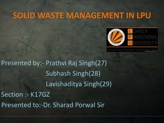 SOLID WASTE MANAGEMENT IN LPU
Presented by:- Prathvi Raj Singh(27)
Subhash Singh(28)
Lavishaditya Singh(29)
Section :- K17GZ
Presented to:-Dr. Sharad Porwal Sir
 
