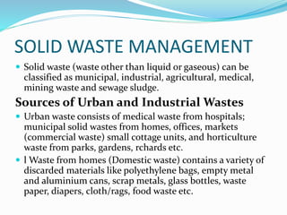 SOLID WASTE MANAGEMENT
 Solid waste (waste other than liquid or gaseous) can be
classified as municipal, industrial, agricultural, medical,
mining waste and sewage sludge.
Sources of Urban and Industrial Wastes
 Urban waste consists of medical waste from hospitals;
municipal solid wastes from homes, offices, markets
(commercial waste) small cottage units, and horticulture
waste from parks, gardens, rchards etc.
 l Waste from homes (Domestic waste) contains a variety of
discarded materials like polyethylene bags, empty metal
and aluminium cans, scrap metals, glass bottles, waste
paper, diapers, cloth/rags, food waste etc.
 
