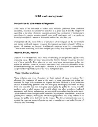 Solid waste management
Introduction to solid waste management
Solid waste is the unwanted or useless solid materials generated from combined
residential, industrial and commercial activities in a given area. It may be categorised
according to its origin (domestic, industrial, commercial, construction or institutional);
according to its contents (organic material, glass, metal, plastic paper etc); or according to
hazard potential (toxic, non-toxin, flammable, radioactive, infectious etc).
Management of solid waste reduces or eliminates adverse impacts on the environment
and human health and supports economic development and improved quality of life. A
number of processes are involved in effectively managing waste for a municipality.
These include monitoring, collection, transport, processing, recycling and disposal.
Reduce, Reuse, Recycle
Methods of waste reduction, waste reuse and recycling are the preferred options when
managing waste. There are many environmental benefits that can be derived from the
use of these methods. They reduce or prevent green house gas emissions, reduce the
release of pollutants, conserve resources, save energy and reduce the demand for waste
treatment technology and landfill space. Therefore it is advisable that these methods be
adopted and incorporated as part of the waste management plan.
Waste reduction and reuse
Waste reduction and reuse of products are both methods of waste prevention. They
eliminate the production of waste at the source of usual generation and reduce the
demands for large scale treatment and disposal facilities. Methods of waste reduction
include manufacturing products with less packaging, encouraging customers to bring
their own reusable bags for packaging, encouraging the public to choose reusable
products such as cloth napkins and reusable plastic and glass containers, backyard
composting and sharing and donating any unwanted items rather than discarding them.
All of the methods of waste prevention mentioned require public participation. In order to
get the public onboard, training and educational programmes need to be undertaken to
educate the public about their role in the process. Also the government may need to
regulate the types and amount of packaging used by manufacturers and make the reuse of
shopping bags mandatory.
 
