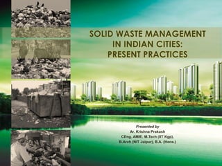 SOLID WASTE MANAGEMENT
IN INDIAN CITIES:
PRESENT PRACTICES
Presented by
Ar. Krishna Prakash
CEng, AMIE, M.Tech (IIT Kgp),
B.Arch (NIT Jaipur), B.A. (Hons.)
 