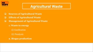 Agricultural Waste
❏ Sources of Agricultural Waste
❏ Effects of Agricultural Waste
❏ Management of Agricultural Waste
1. Waste to energy
(i) Gasification
(ii) Paralysis
2. Biogas production
 