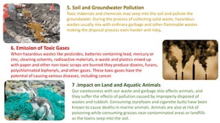 5. Soil and Groundwater Pollution
Toxic materials and chemicals may seep into the soil and pollute the
groundwater. During the process of collecting solid waste, hazardous
wastes usually mix with ordinary garbage and other flammable wastes
making the disposal process even harder and risky.
6. Emission of Toxic Gases
When hazardous wastes like pesticides, batteries containing lead, mercury or
zinc, cleaning solvents, radioactive materials, e-waste and plastics mixed up
with paper and other non-toxic scraps are burned they produce dioxins, furans,
polychlorinated biphenyls, and other gases. These toxic gases have the
potential of causing various diseases, including cancer.
7 .Impact on Land and Aquatic Animals
Our carelessness with our waste and garbage also affects animals, and
they suffer the effects of pollution caused by improperly disposed of
wastes and rubbish. Consuming styrofoam and cigarette butts have been
known to cause deaths in marine animals. Animals are also at risk of
poisoning while consuming grasses near contaminated areas or landfills
as the toxins seep into the soil.
 