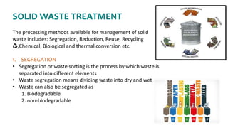 SOLID WASTE TREATMENT
The processing methods available for management of solid
waste includes: Segregation, Reduction, Reuse, Recycling
♻,Chemical, Biological and thermal conversion etc.
1. SEGREGATION
• Segregation or waste sorting is the process by which waste is
separated into different elements
• Waste segregation means dividing waste into dry and wet
• Waste can also be segregated as
1. Biodegradable
2. non-biodegradable
 