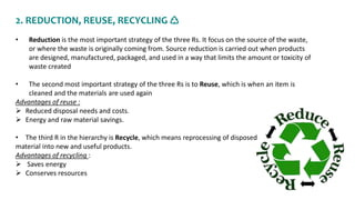 2. REDUCTION, REUSE, RECYCLING ♺
• Reduction is the most important strategy of the three Rs. It focus on the source of the waste,
or where the waste is originally coming from. Source reduction is carried out when products
are designed, manufactured, packaged, and used in a way that limits the amount or toxicity of
waste created
• The second most important strategy of the three Rs is to Reuse, which is when an item is
cleaned and the materials are used again
Advantages of reuse :
 Reduced disposal needs and costs.
 Energy and raw material savings.
• The third R in the hierarchy is Recycle, which means reprocessing of disposed
material into new and useful products.
Advantages of recycling :
 Saves energy
 Conserves resources
 