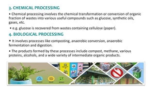 3. CHEMICAL PROCESSING
• Chemical processing involves the chemical transformation or conversion of organic
fraction of wastes into various useful compounds such as glucose, synthetic oils,
gases, etc.
• e.g. glucose is recovered from wastes containing cellulose (paper).
4. BIOLOGICAL PROCESSING
• It involves processes like composting, anaerobic conversion, anaerobic
fermentation and digestion.
• The products formed by these processes include compost, methane, various
proteins, alcohols, and a wide variety of intermediate organic products.
 