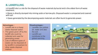 B. LANDFILLING
• A landfill site is a site for the disposal of waste materials by burial and is the oldest form of waste
treatment.
• Waste is directly dumped into mining voids or borrow pits. Disposed waste is compacted and covered
with soil.
• Gases generated by the decomposing waste materials are often burnt to generate power.
Advantages :
• Landfill site is a cheap
waste disposal option.
• The gases given off by the
landfill site could be
collected and used for
generating power.
• Lots of different types of
waste can be disposed of
by landfill in comparison to
other waste disposal
method.
Disadvantages :
• Landfills can pollute
air, water and also
the soil.
• Landfill can
contribute to the
global warming.
 