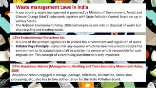 Waste management Laws in India
• In our country, waste management is governed by Ministry of Environment, Forest and
Climate Change (MoEF) who work together with State Pollution Control Board set up in
various States.
• The National Environment Policy, 2006 laid emphasis not only on disposal of waste but
also recycling and treating waste.
1.The Environmental Protection Act
• It is one of the primary legislatures to protect the environment and regulation of waste.
• Polluter Pays Principle– states that any expense which has been incurred to restore the
environment to its natural state shall be paid by the person who is responsible for such
degradation. This concept of a continuing punishment is very important.
2.The Hazardous Wastes (Management, Handling and Trans-boundary Movement) Rules,
2008
Any person who is engaged in storage, package, collection, destruction, conversion,
processing, etc., also has to take authorization for the State Pollution Board.
 