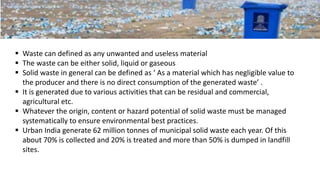  Waste can defined as any unwanted and useless material
 The waste can be either solid, liquid or gaseous
 Solid waste in general can be defined as ‘ As a material which has negligible value to
the producer and there is no direct consumption of the generated waste’ .
 It is generated due to various activities that can be residual and commercial,
agricultural etc.
 Whatever the origin, content or hazard potential of solid waste must be managed
systematically to ensure environmental best practices.
 Urban India generate 62 million tonnes of municipal solid waste each year. Of this
about 70% is collected and 20% is treated and more than 50% is dumped in landfill
sites.
 