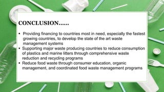 CONCLUSION……
 Providing financing to countries most in need, especially the fastest
growing countries, to develop the state of the art waste
management systems
 Supporting major waste producing countries to reduce consumption
of plastics and marine litters through comprehensive waste
reduction and recycling programs
 Reduce food waste through consumer education, organic
management, and coordinated food waste management programs
 