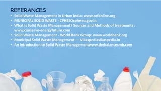 REFERANCES
• Solid Waste Management in Urban India: www.orfonline.org
• MUNICIPAL SOLID WASTE - CPHEEOcpheeo.gov.in
• What is Solid Waste Management? Sources and Methods of treatments :
www.conserve-energyfuture.com
• Solid Waste Management - World Bank Group: www.worldbank.org
• Municipal Solid Waste Management — Vikaspediavikaspedia.in
• An Introduction to Solid Waste Managementwww.thebalancesmb.com
 