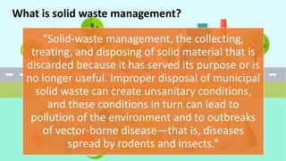 “Solid-waste management, the collecting,
treating, and disposing of solid material that is
discarded because it has served its purpose or is
no longer useful. Improper disposal of municipal
solid waste can create unsanitary conditions,
and these conditions in turn can lead to
pollution of the environment and to outbreaks
of vector-borne disease—that is, diseases
spread by rodents and insects.”
What is solid waste management?
 