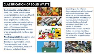 Biodegradable solid wastes are
those that can be broken down
(decomposed) into their constituent
elements by bacteria and other
micro-organisms. Food waste,
manures and waste producing from
crops are the main biodegradable
wastes. If the decomposition
process takes place in the absence
of air (anaerobically), methane gas
can form.
Non-biodegradable (inorganic) solid
wastes are those that do not
decompose by microbial action.
These wastes include plastic
containers, scrap metal, food and
drink cans and plastic bags
Depending on the inherent
dangers associated with its physical
and chemical properties, solid
waste can be classified as either
hazardous or non-hazardous. For
example, toxic, infectious and
corrosive (acidic or alkaline)
substances are all likely to be
classed as hazardous.
Nonhazardous wastes are those
that do not possess hazardous
characteristics, although they can
still be harmful to people or the
environment.
CLASSIFICATION OF SOLID WASTE
 
