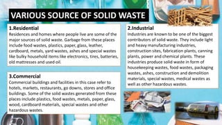 VARIOUS SOURCE OF SOLID WASTE
1.Residential
Residences and homes where people live are some of the
major sources of solid waste. Garbage from these places
include food wastes, plastics, paper, glass, leather,
cardboard, metals, yard wastes, ashes and special wastes
like bulky household items like electronics, tires, batteries,
old mattresses and used oil.
2.Industrial
Industries are known to be one of the biggest
contributors of solid waste. They include light
and heavy manufacturing industries,
construction sites, fabrication plants, canning
plants, power and chemical plants. These
industries produce solid waste in form of
housekeeping wastes, food wastes, packaging
wastes, ashes, construction and demolition
materials, special wastes, medical wastes as
well as other hazardous wastes.
3.Commercial
Commercial buildings and facilities in this case refer to
hotels, markets, restaurants, go downs, stores and office
buildings. Some of the solid wastes generated from these
places include plastics, food wastes, metals, paper, glass,
wood, cardboard materials, special wastes and other
hazardous wastes.
 
