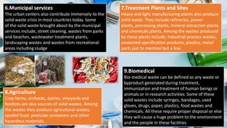 6.Municipal services
The urban centers also contribute immensely to the
solid waste crisis in most countries today. Some
of the solid waste brought about by the municipal
services include, street cleaning, wastes from parks
and beaches, wastewater treatment plants,
landscaping wastes and wastes from recreational
areas including sludge
7.Treatment Plants and Sites
Heavy and light manufacturing plants also produce
solid waste. They include refineries, power
plants, processing plants, mineral extraction plants
and chemicals plants. Among the wastes produced
by these plants include, industrial process wastes,
unwanted specification products, plastics, metal
parts just to mention but a few.
8.Agriculture
Crop farms, orchards, dairies, vineyards and
feedlots are also sources of solid wastes. Among
the wastes they produce agricultural wastes,
spoiled food, pesticide containers and other
hazardous materials.
9.Biomedical
Bio-medical waste can be defined as any waste or
byproduct generated during treatment,
immunization and treatment of human beings or
animals or in research activities. Some of these
solid wastes include syringes, bandages, used
gloves, drugs, paper, plastics, food wastes and
chemicals. All these require proper disposal or else
they will cause a huge problem to the environment
and the people in these facilities
 