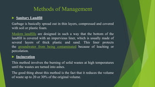 Methods of Management
 Sanitary Landfill
Garbage is basically spread out in thin layers, compressed and covered
with soil or plastic foam.
Modern landfills are designed in such a way that the bottom of the
landfill is covered with an impervious liner, which is usually made of
several layers of thick plastic and sand. This liner protects
the groundwater from being contaminated because of leaching or
percolation.
 Incineration
This method involves the burning of solid wastes at high temperatures
until the wastes are turned into ashes.
The good thing about this method is the fact that it reduces the volume
of waste up to 20 or 30% of the original volume.
 