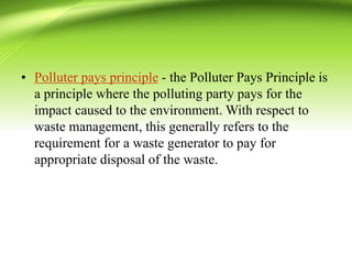 • Polluter pays principle - the Polluter Pays Principle is
a principle where the polluting party pays for the
impact caused to the environment. With respect to
waste management, this generally refers to the
requirement for a waste generator to pay for
appropriate disposal of the waste.
 