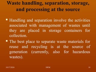 Waste handling, separation, storage,
and processing at the source
 Handling and separation involve the activities
associated with management of wastes until
they are placed in storage containers for
collection.
 The best place to separate waste materials for
reuse and recycling is at the source of
generation (currently, also for hazardous
wastes).
10/17/2024 10
SWM
 