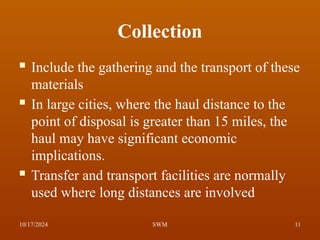 Collection
 Include the gathering and the transport of these
materials
 In large cities, where the haul distance to the
point of disposal is greater than 15 miles, the
haul may have significant economic
implications.
 Transfer and transport facilities are normally
used where long distances are involved
10/17/2024 11
SWM
 