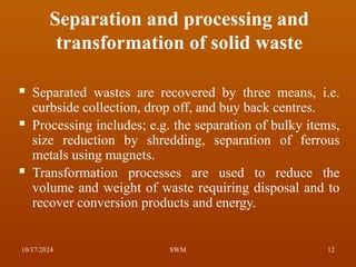 Separation and processing and
transformation of solid waste
 Separated wastes are recovered by three means, i.e.
curbside collection, drop off, and buy back centres.
 Processing includes; e.g. the separation of bulky items,
size reduction by shredding, separation of ferrous
metals using magnets.
 Transformation processes are used to reduce the
volume and weight of waste requiring disposal and to
recover conversion products and energy.
10/17/2024 12
SWM
 