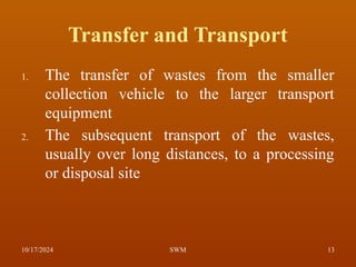 Transfer and Transport
1. The transfer of wastes from the smaller
collection vehicle to the larger transport
equipment
2. The subsequent transport of the wastes,
usually over long distances, to a processing
or disposal site
10/17/2024 13
SWM
 