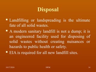 Disposal
 Landfilling or landspreading is the ultimate
fate of all solid wastes.
 A modern sanitary landfill is not a dump; it is
an engineered facility used for disposing of
solid wastes without creating nuisances or
hazards to public health or safety.
 EIA is required for all new landfill sites.
10/17/2024 14
SWM
 