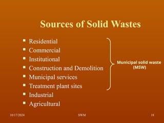 Sources of Solid Wastes
 Residential
 Commercial
 Institutional
 Construction and Demolition
 Municipal services
 Treatment plant sites
 Industrial
 Agricultural
Municipal solid waste
(MSW)
10/17/2024 18
SWM
 