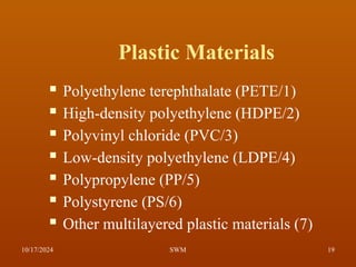 Plastic Materials
 Polyethylene terephthalate (PETE/1)
 High-density polyethylene (HDPE/2)
 Polyvinyl chloride (PVC/3)
 Low-density polyethylene (LDPE/4)
 Polypropylene (PP/5)
 Polystyrene (PS/6)
 Other multilayered plastic materials (7)
10/17/2024 19
SWM
 