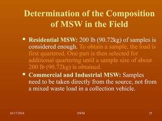Determination of the Composition
of MSW in the Field
 Residential MSW: 200 lb (90.72kg) of samples is
considered enough. To obtain a sample, the load is
first quartered. One part is then selected for
additional quartering until a sample size of about
200 lb (90.72kg) is obtained.
 Commercial and Industrial MSW: Samples
need to be taken directly from the source, not from
a mixed waste load in a collection vehicle.
10/17/2024 25
SWM
 